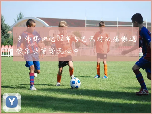 李玮锋回忆02年与巴西对决感慨退役念头曾浮现心中