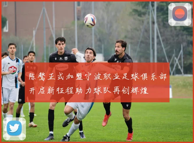 陈骜正式加盟宁波职业足球俱乐部开启新征程助力球队再创辉煌