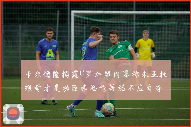 卡尔德隆揭露C罗加盟内幕称米亚托维奇才是功臣弗洛伦蒂诺不应自夸