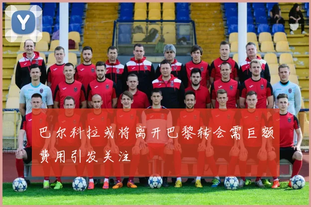 巴尔科拉或将离开巴黎转会需巨额费用引发关注