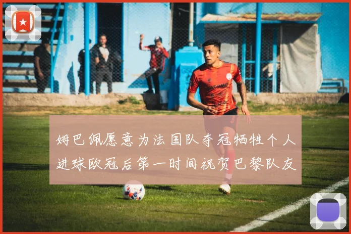 姆巴佩愿意为法国队夺冠牺牲个人进球欧冠后第一时间祝贺巴黎队友