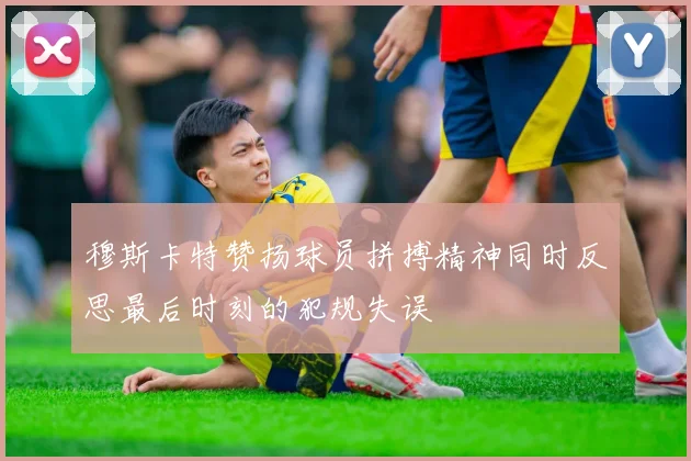 穆斯卡特赞扬球员拼搏精神同时反思最后时刻的犯规失误