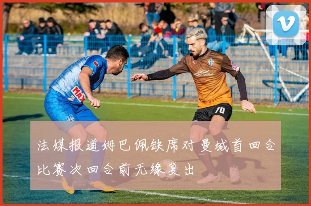 法媒报道姆巴佩缺席对曼城首回合比赛次回合前无缘复出