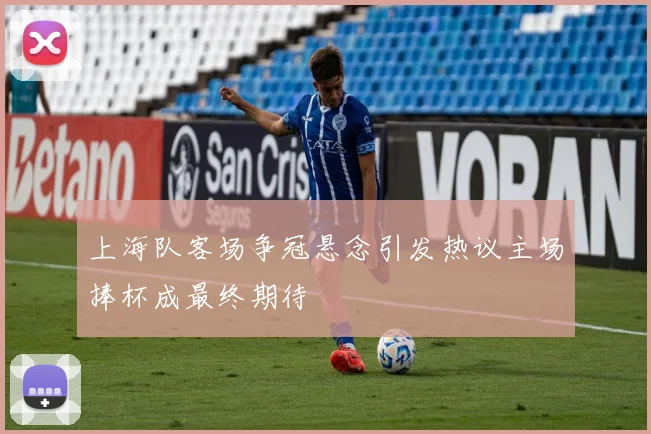 上海队客场争冠悬念引发热议主场捧杯成最终期待