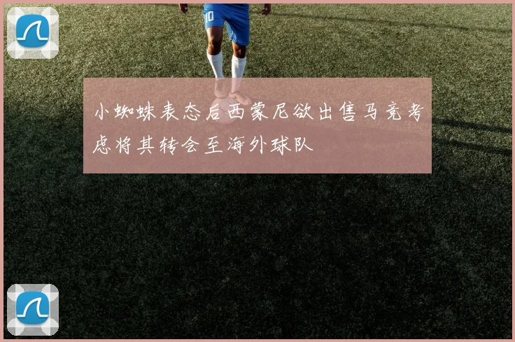 小蜘蛛表态后西蒙尼欲出售马竞考虑将其转会至海外球队