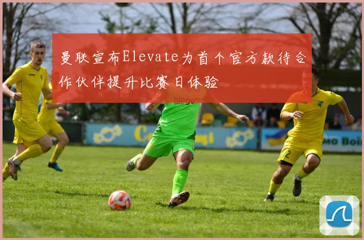 曼联宣布Elevate为首个官方款待合作伙伴提升比赛日体验