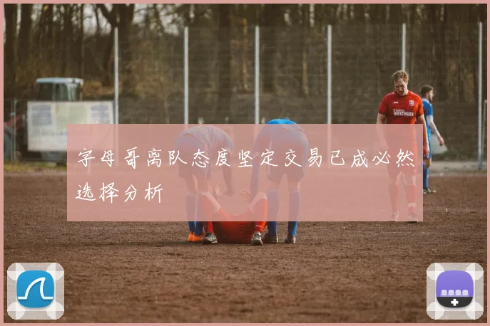 字母哥离队态度坚定交易已成必然选择分析
