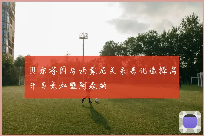 贝尔塔因与西蒙尼关系恶化选择离开马竞加盟阿森纳