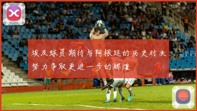 埃及球员期待与阿根廷的历史对决努力争取更进一步的辉煌