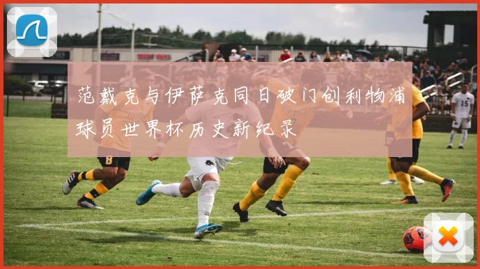 范戴克与伊萨克同日破门创利物浦球员世界杯历史新纪录