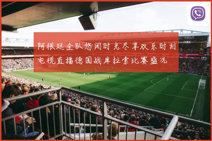 阿根廷全队悠闲时光尽享欢乐时刻电视直播德国战库拉索比赛盛况