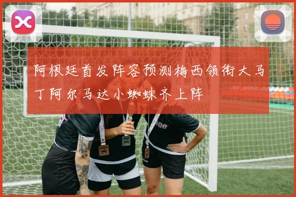 阿根廷首发阵容预测梅西领衔大马丁阿尔马达小蜘蛛齐上阵