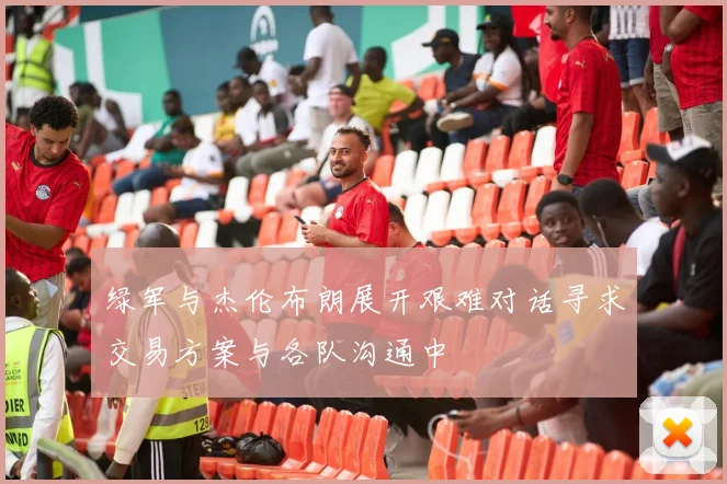 绿军与杰伦布朗展开艰难对话寻求交易方案与各队沟通中
