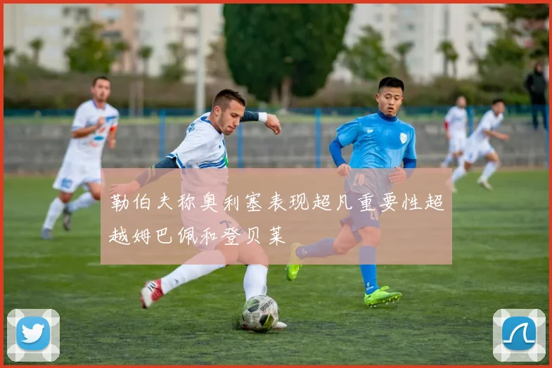 勒伯夫称奥利塞表现超凡重要性超越姆巴佩和登贝莱