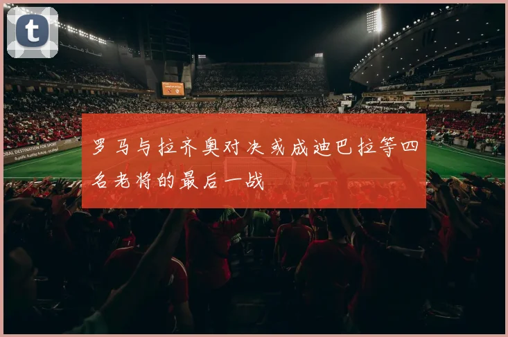 罗马与拉齐奥对决或成迪巴拉等四名老将的最后一战