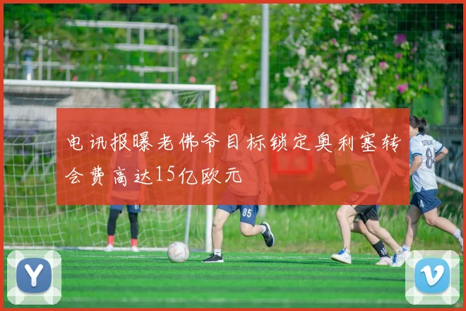 电讯报曝老佛爷目标锁定奥利塞转会费高达15亿欧元
