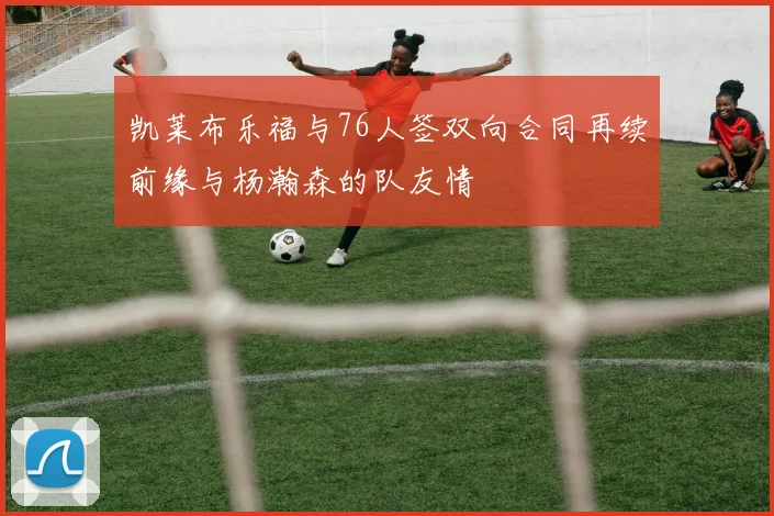 凯莱布乐福与76人签双向合同再续前缘与杨瀚森的队友情