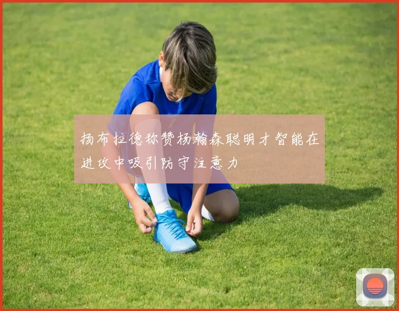 扬布拉德称赞杨瀚森聪明才智能在进攻中吸引防守注意力