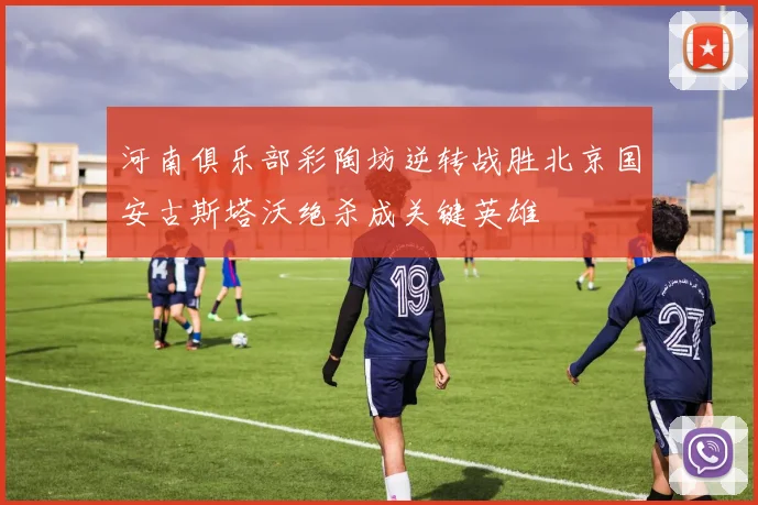 河南俱乐部彩陶坊逆转战胜北京国安古斯塔沃绝杀成关键英雄