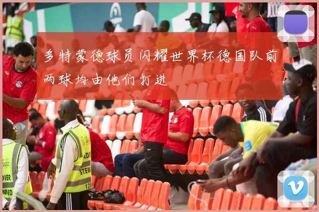 多特蒙德球员闪耀世界杯德国队前两球均由他们打进