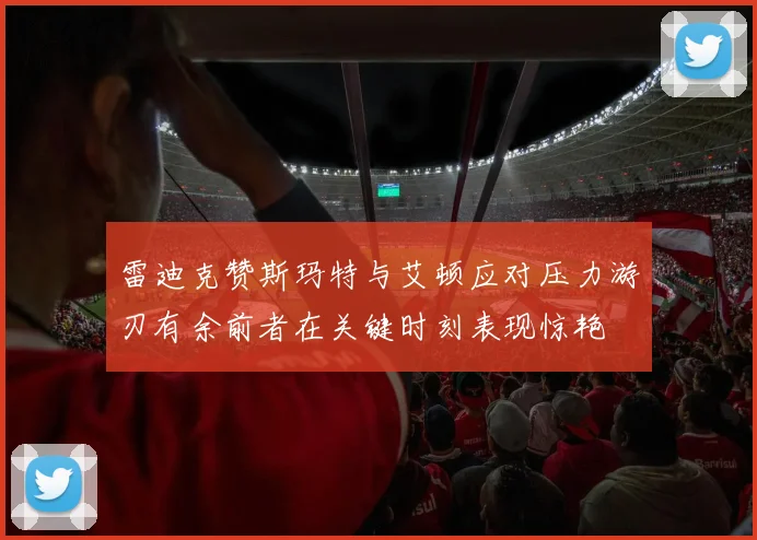 雷迪克赞斯玛特与艾顿应对压力游刃有余前者在关键时刻表现惊艳