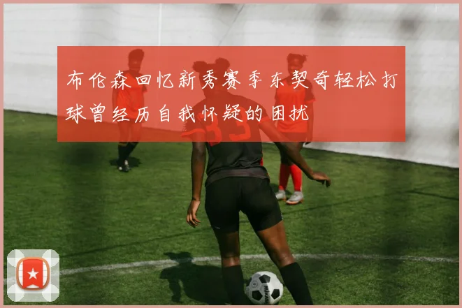 布伦森回忆新秀赛季东契奇轻松打球曾经历自我怀疑的困扰