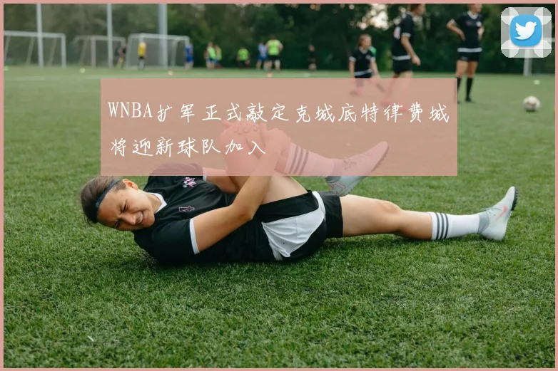 WNBA扩军正式敲定克城底特律费城将迎新球队加入