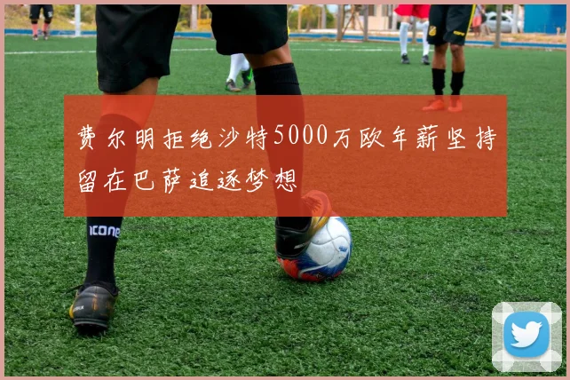 费尔明拒绝沙特5000万欧年薪坚持留在巴萨追逐梦想
