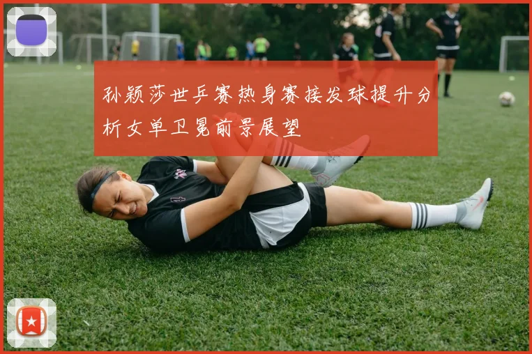 孙颖莎世乒赛热身赛接发球提升分析女单卫冕前景展望
