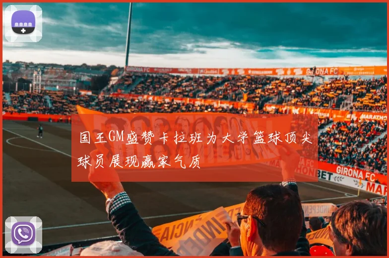 国王GM盛赞卡拉班为大学篮球顶尖球员展现赢家气质